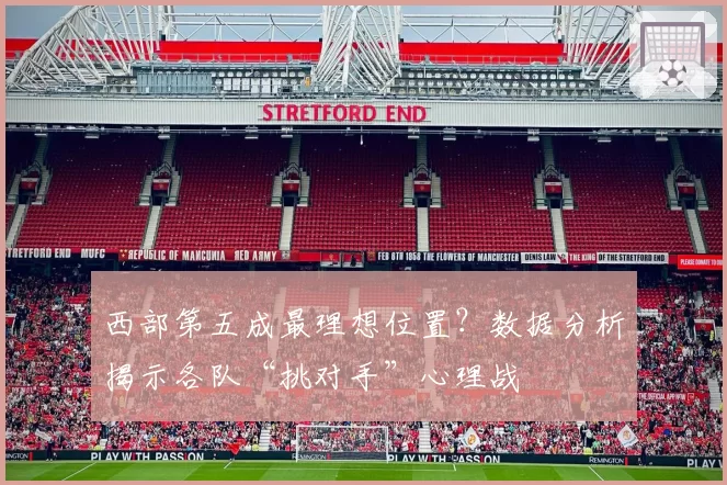 西部第五成最理想位置?数据分析揭示各队“挑对手”心理战