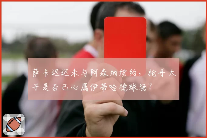 萨卡迟迟未与阿森纳续约，枪手太子是否已心属伊蒂哈德球场？