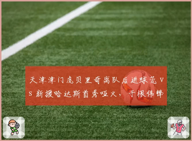 天津津门虎贝里奇离队后进球荒 vs 新援哈达斯首秀哑火,于根伟锋线难题待解