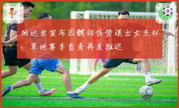 纳达尔宣布因髋部伤势退出女王杯,草地赛季首秀再度推迟