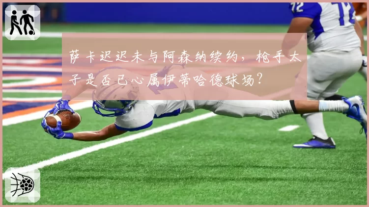 萨卡迟迟未与阿森纳续约，枪手太子是否已心属伊蒂哈德球场？