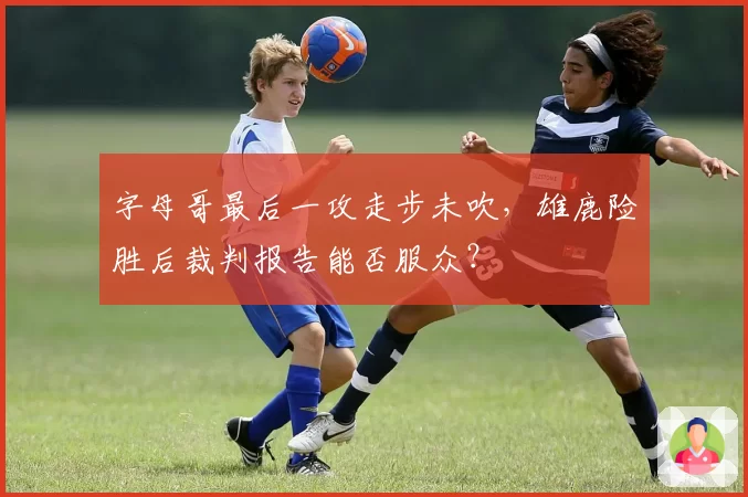 字母哥最后一攻走步未吹,雄鹿险胜后裁判报告能否服众?