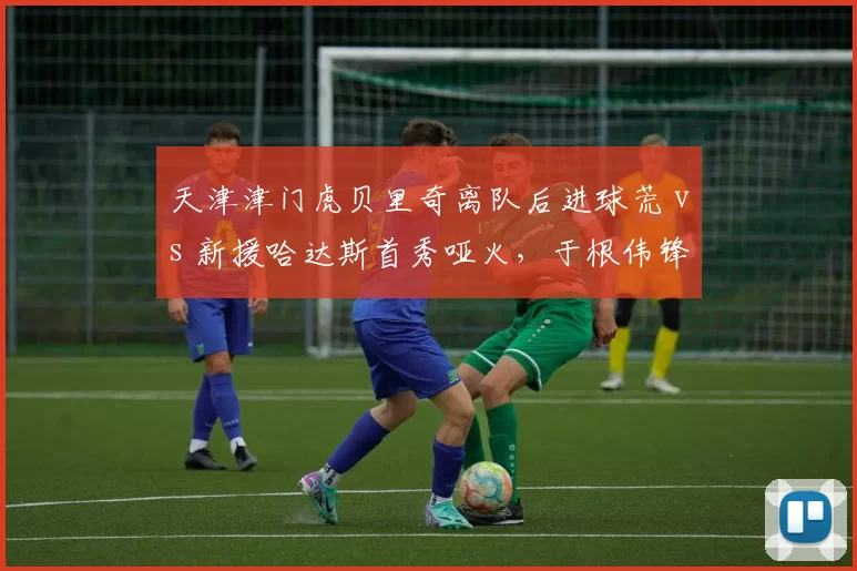 天津津门虎贝里奇离队后进球荒 vs 新援哈达斯首秀哑火,于根伟锋线难题待解