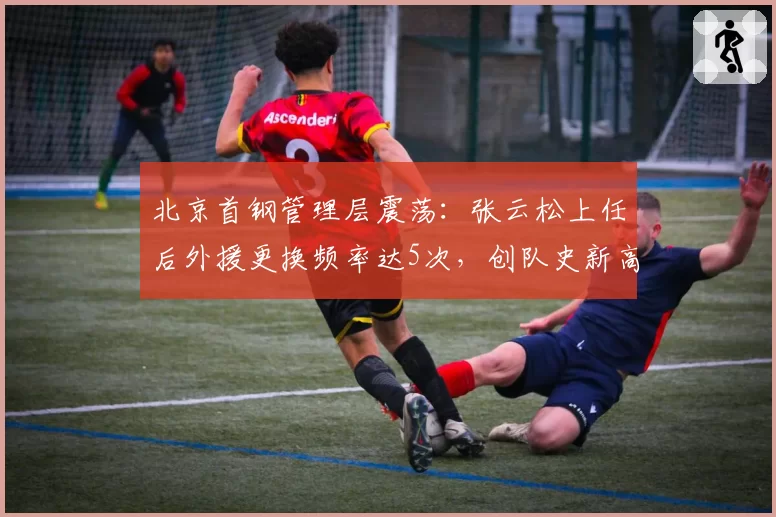 北京首钢管理层震荡：张云松上任后外援更换频率达5次，创队史新高