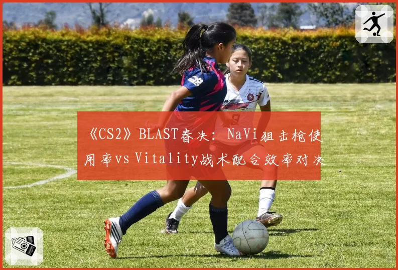 《CS2》BLAST春决:NaVi狙击枪使用率vs Vitality战术配合效率对决