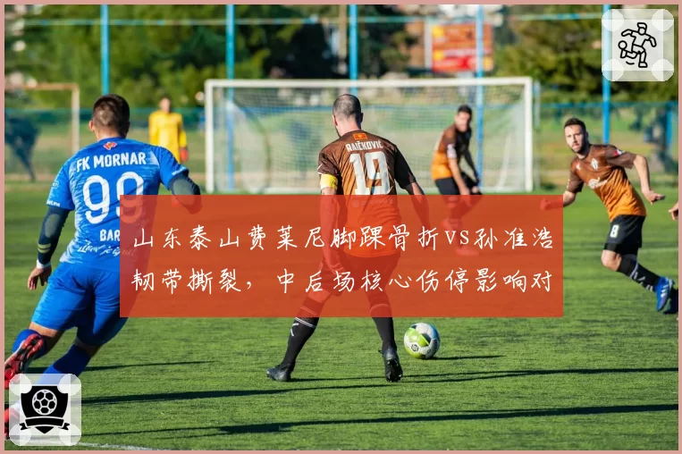 山东泰山费莱尼脚踝骨折vs孙准浩韧带撕裂，中后场核心伤停影响对比