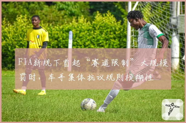 FIA新规下首起“赛道限制”大规模罚时,车手集体抗议规则模糊性