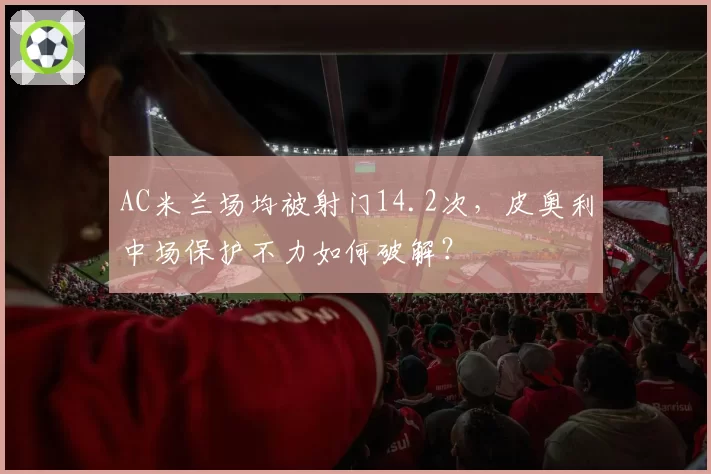 AC米兰场均被射门14.2次,皮奥利中场保护不力如何破解?