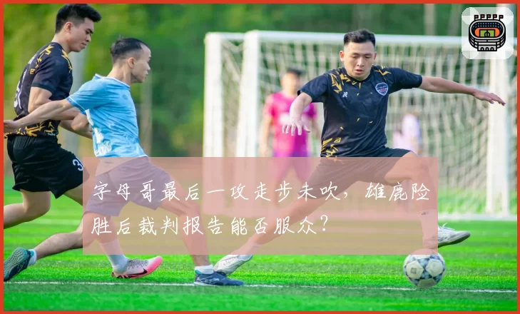 字母哥最后一攻走步未吹,雄鹿险胜后裁判报告能否服众?