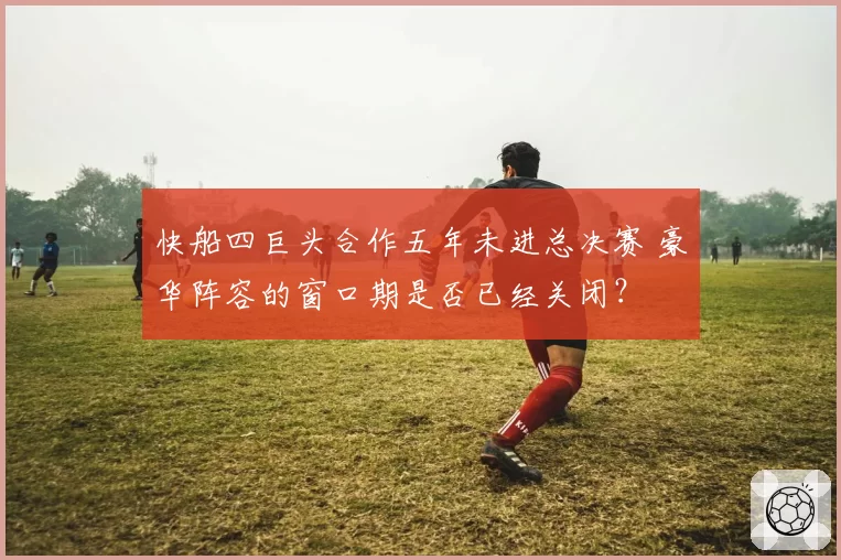 快船四巨头合作五年未进总决赛 豪华阵容的窗口期是否已经关闭？