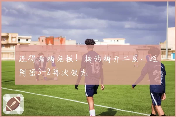 还得看梅老板！梅西梅开二度，迈阿密3-2再次领先