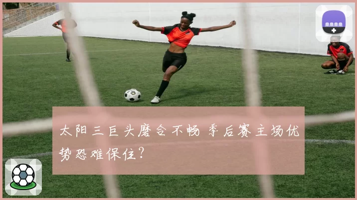 太阳三巨头磨合不畅 季后赛主场优势恐难保住?