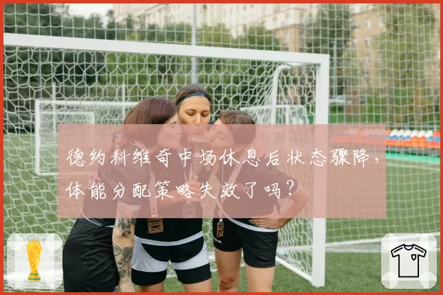 德约科维奇中场休息后状态骤降,体能分配策略失效了吗?