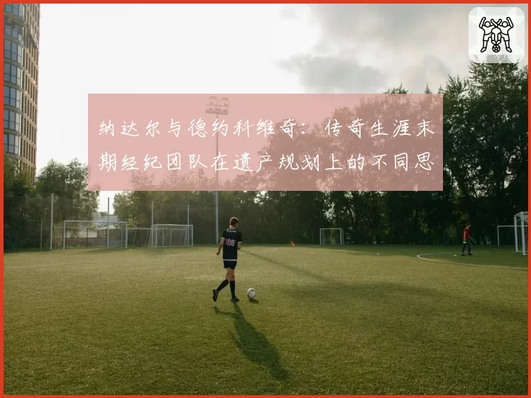 纳达尔与德约科维奇:传奇生涯末期经纪团队在遗产规划上的不同思路