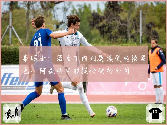 泰晤士：若马丁内利愿接受轮换角色，阿森纳可能提供续约合同