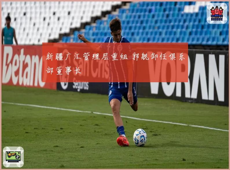 新疆广汇管理层重组 郭舰卸任俱乐部董事长
