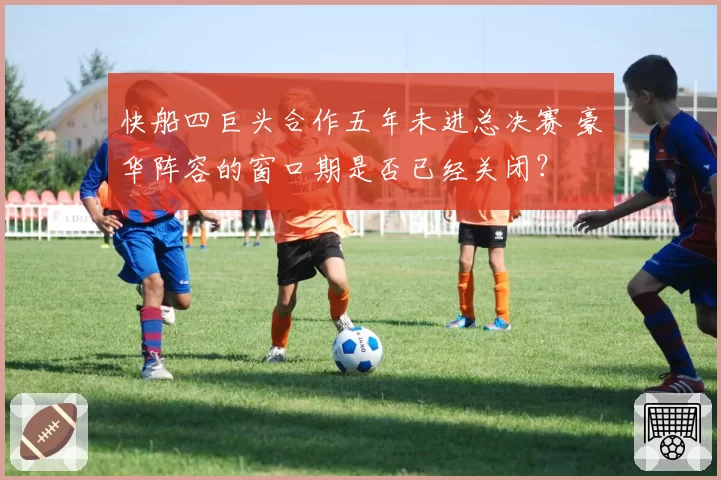 快船四巨头合作五年未进总决赛 豪华阵容的窗口期是否已经关闭？