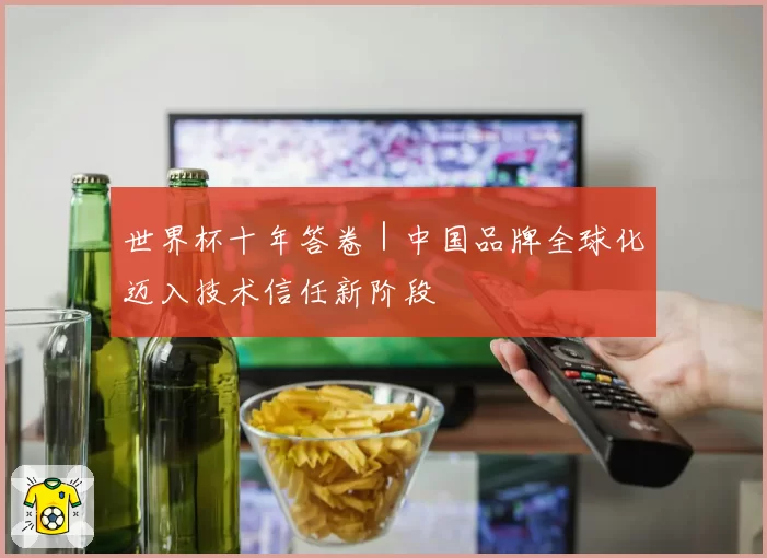 世界杯十年答卷|中国品牌全球化迈入技术信任新阶段