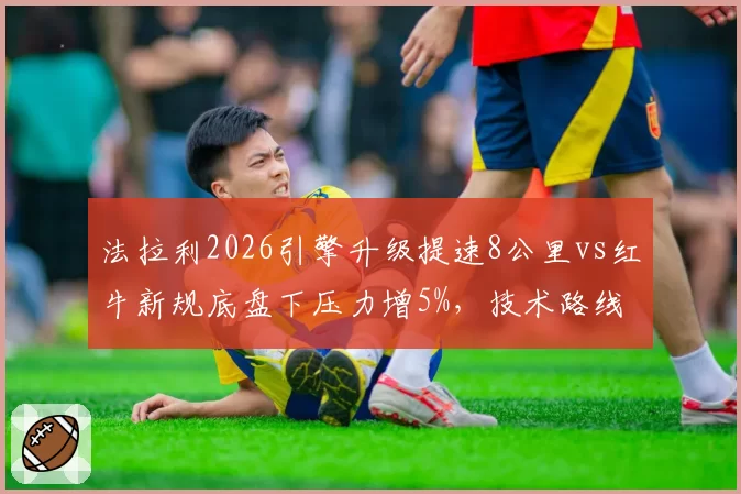 法拉利2026引擎升级提速8公里vs红牛新规底盘下压力增5%，技术路线上半程成败对照