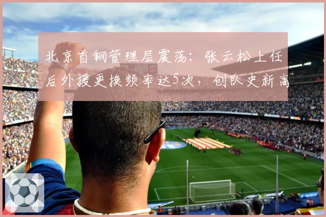 北京首钢管理层震荡：张云松上任后外援更换频率达5次，创队史新高