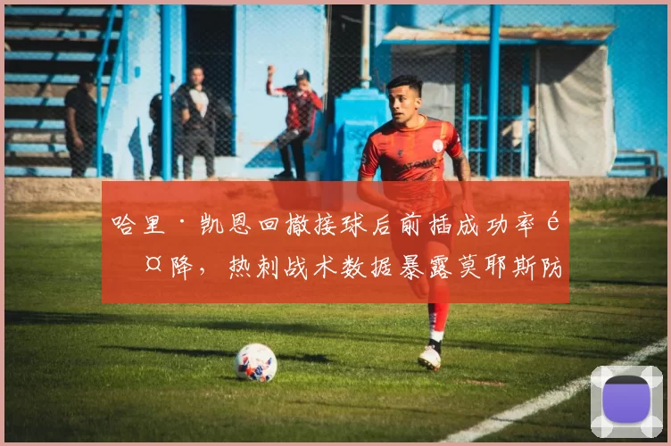 哈里·凯恩回撤接球后前插成功率骤降,热刺战术数据暴露莫耶斯防守切割策略精准