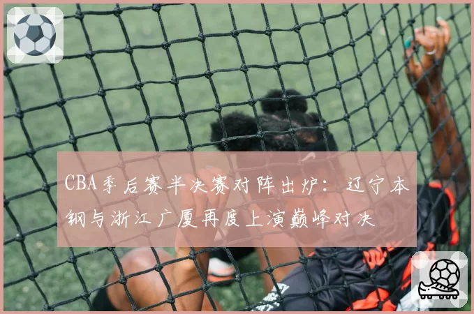 CBA季后赛半决赛对阵出炉：辽宁本钢与浙江广厦再度上演巅峰对决