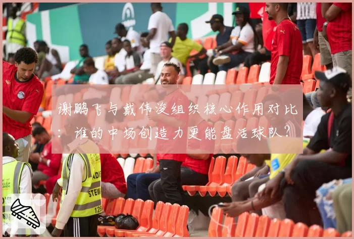 谢鹏飞与戴伟浚组织核心作用对比：谁的中场创造力更能盘活球队？
