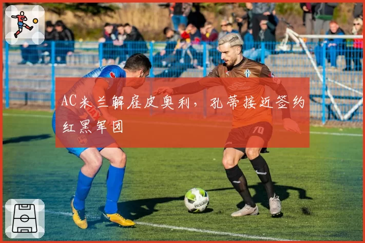 AC米兰解雇皮奥利，孔蒂接近签约红黑军团