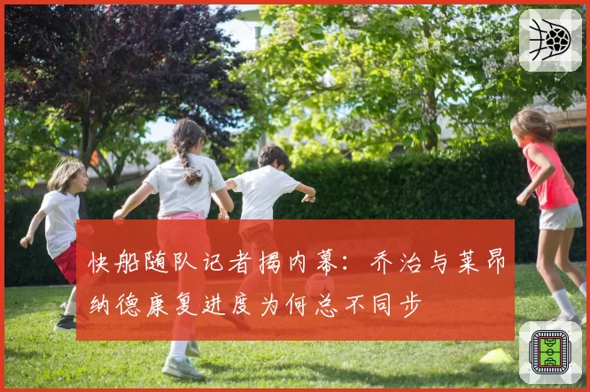 快船随队记者揭内幕:乔治与莱昂纳德康复进度为何总不同步