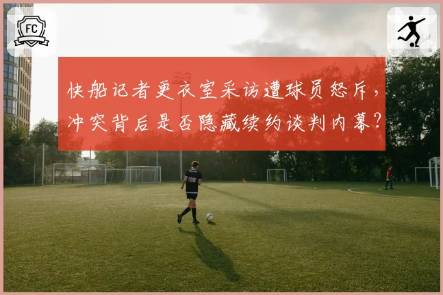快船记者更衣室采访遭球员怒斥，冲突背后是否隐藏续约谈判内幕？