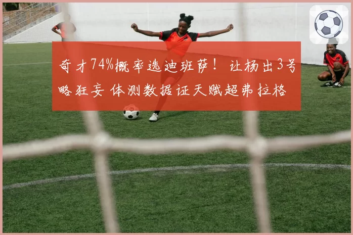 奇才74%概率选迪班萨!让杨出3号略狂妄 体测数据证天赋超弗拉格
