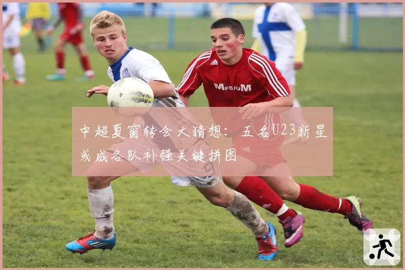 中超夏窗转会大猜想:五名U23新星或成各队补强关键拼图