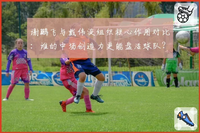 谢鹏飞与戴伟浚组织核心作用对比：谁的中场创造力更能盘活球队？