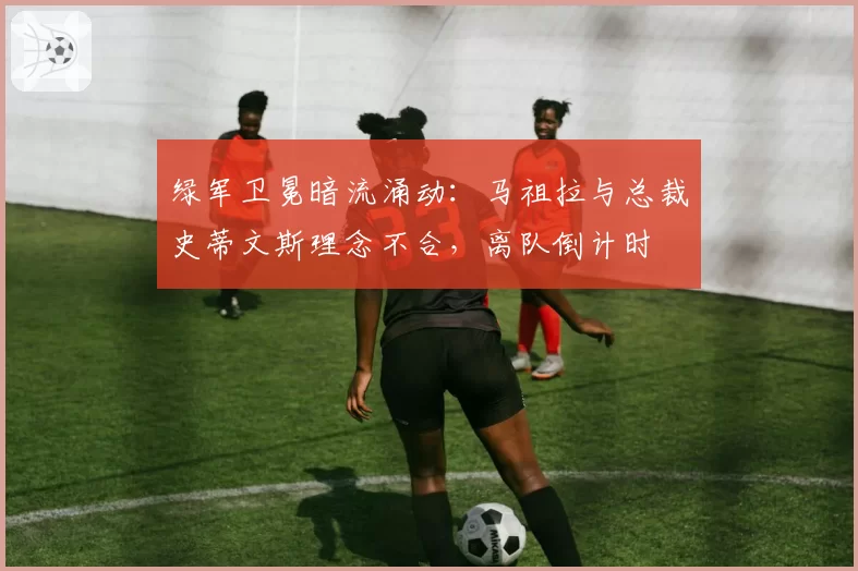 绿军卫冕暗流涌动：马祖拉与总裁史蒂文斯理念不合，离队倒计时