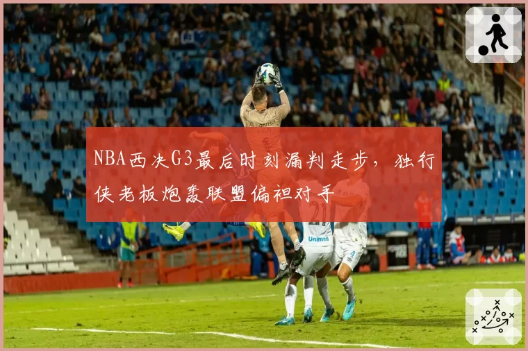 NBA西决G3最后时刻漏判走步,独行侠老板炮轰联盟偏袒对手