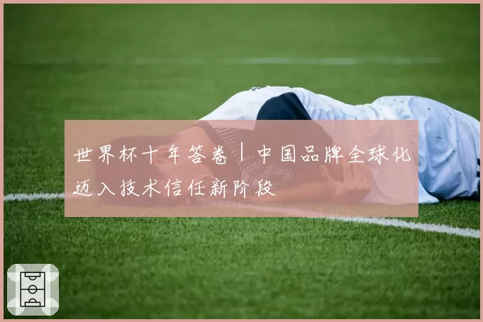 世界杯十年答卷｜中国品牌全球化迈入技术信任新阶段