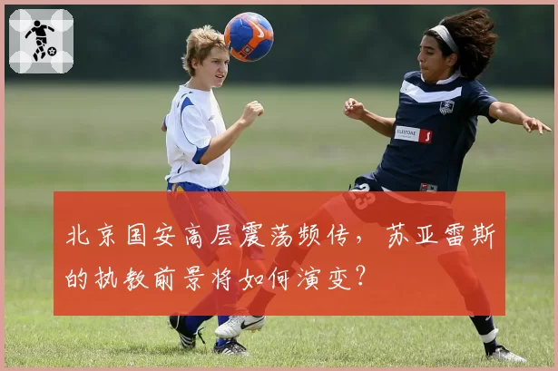 北京国安高层震荡频传,苏亚雷斯的执教前景将如何演变?