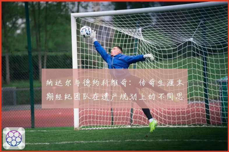 纳达尔与德约科维奇:传奇生涯末期经纪团队在遗产规划上的不同思路