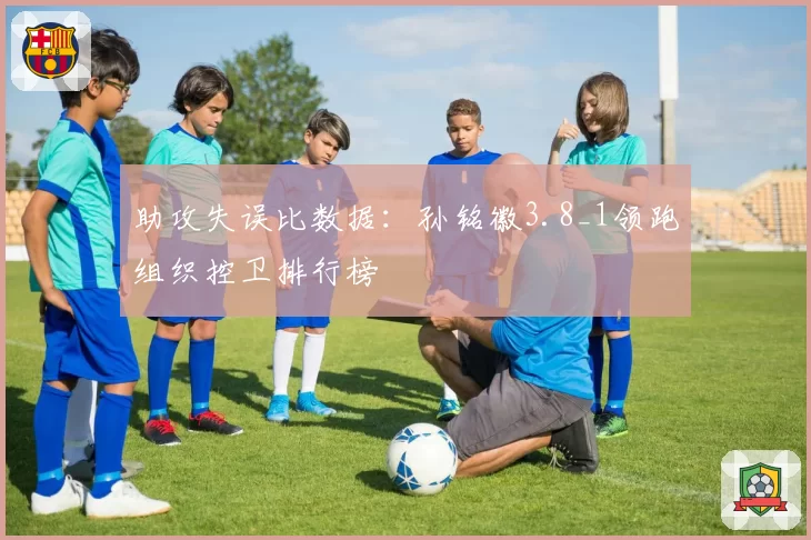 助攻失误比数据：孙铭徽3.8_1领跑组织控卫排行榜