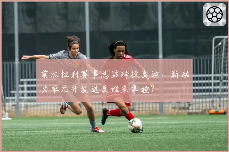 前法拉利赛事总监转投奥迪，新动力单元开发进度谁来掌控？