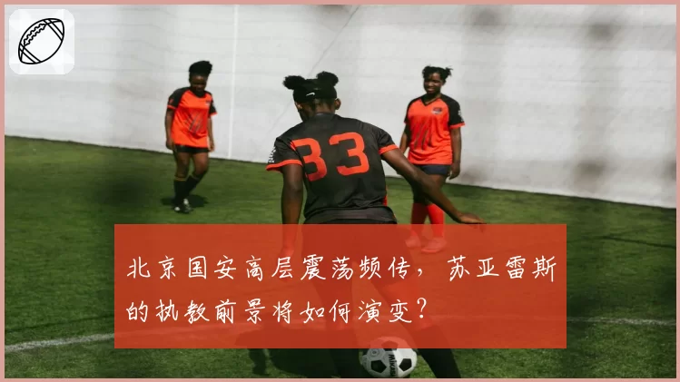 北京国安高层震荡频传,苏亚雷斯的执教前景将如何演变?