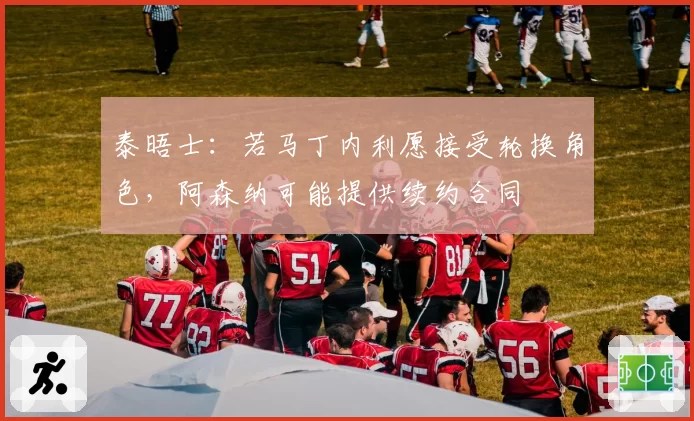 泰晤士:若马丁内利愿接受轮换角色,阿森纳可能提供续约合同