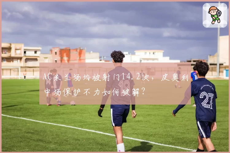 AC米兰场均被射门14.2次,皮奥利中场保护不力如何破解?