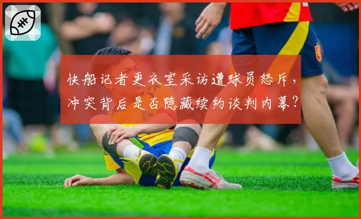快船记者更衣室采访遭球员怒斥，冲突背后是否隐藏续约谈判内幕？