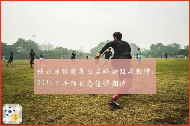 侯永永伤愈复出后跑动距离激增，2026下半程状态值得期待