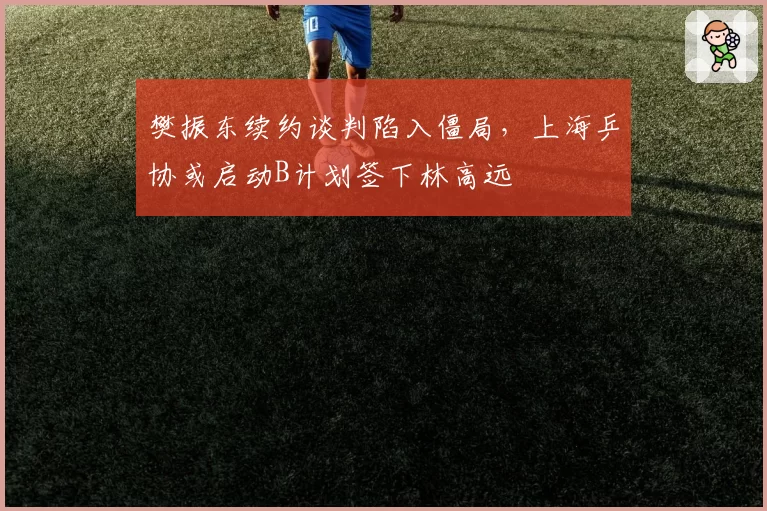 樊振东续约谈判陷入僵局，上海乒协或启动B计划签下林高远