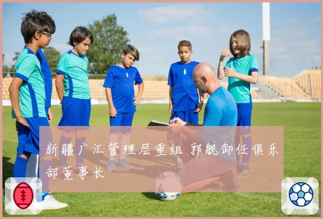 新疆广汇管理层重组 郭舰卸任俱乐部董事长
